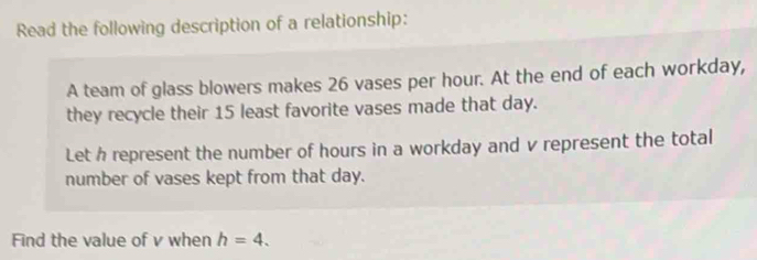 Read the following description of a relationship: 
A team of glass blowers makes 26 vases per hour. At the end of each workday, 
they recycle their 15 least favorite vases made that day. 
Let h represent the number of hours in a workday and v represent the total 
number of vases kept from that day. 
Find the value of v when h=4.