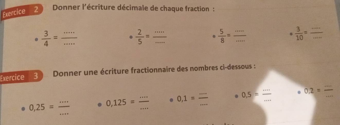 Donner l'écriture décimale de chaque fraction :
 3/4 = ·s /·s  
__  2/5 =
 5/8 = ·s /·s   __ 
.  3/10 = __ 
Exercice 3 Donner une écriture fractionnaire des nombres ci-dessous : 
...
0,5=frac  __ 
_ 
_ 0,2=
0,25= ·s /·s  
0,125= (...)/...  _ 0,1= (...)/... 