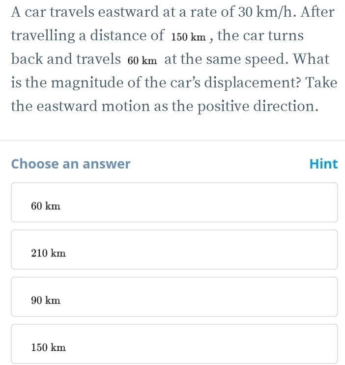 A car travels eastward at a rate of 30 km/h. After
travelling a distance of 150 km , the car turns
back and travels 60 km at the same speed. What
is the magnitude of the car’s displacement? Take
the eastward motion as the positive direction.
Choose an answer Hint
60 km
210 km
90 km
150 km