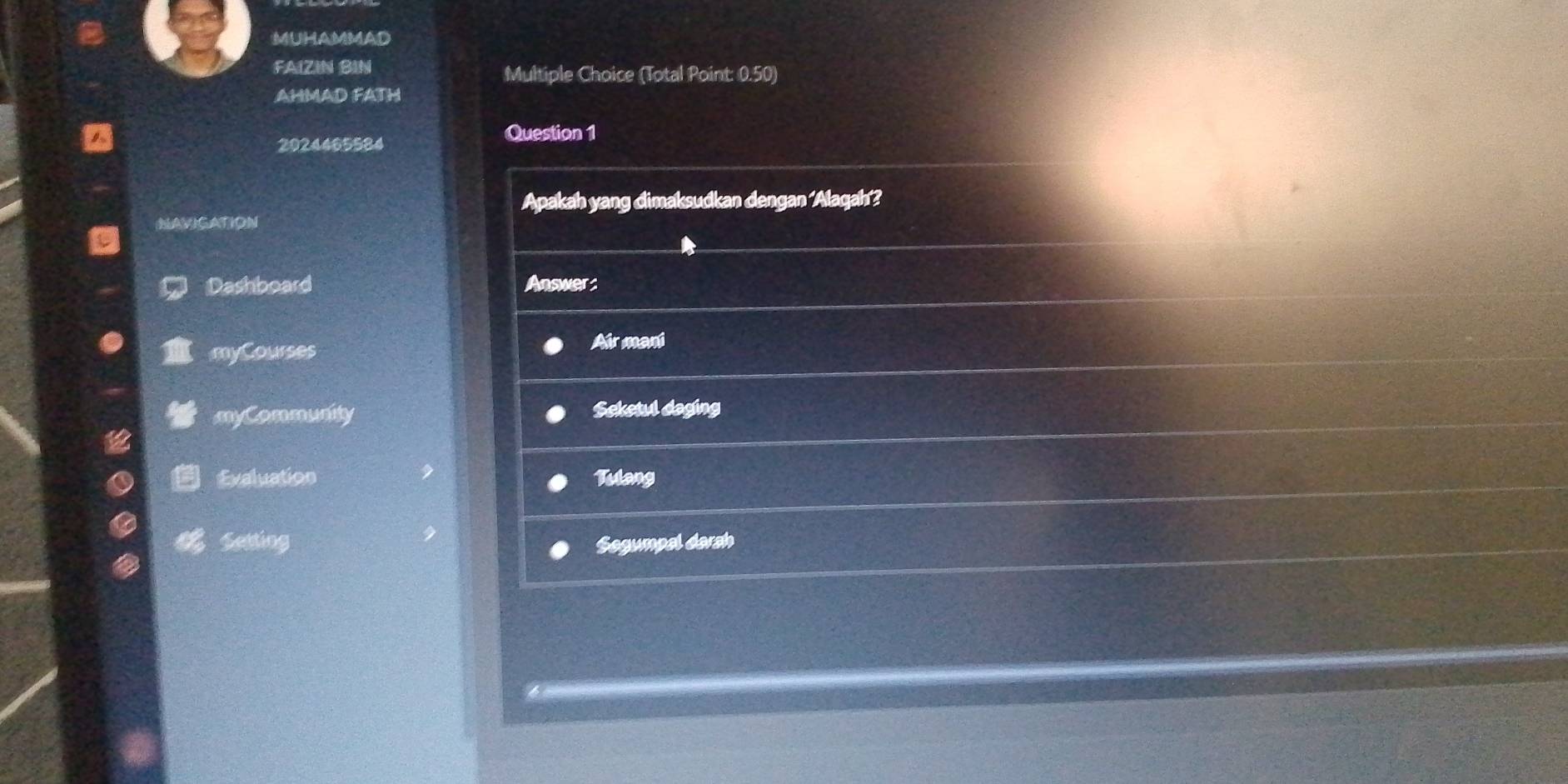 MUHAMMAD 
FAIZIN BIN Multiple Choice (Total Point: 0.50) 
AHMAD FATH 
2024465584 
Question 1 
Apakah yang dimaksudkan dengan ‘Alaqah’? 
NAVIGATION 
Dashboard Answer: 
myCourses 
Air ment 
myCommunity Seketul daging 
Evaluation Tulang 
Setting Segumpal darsh