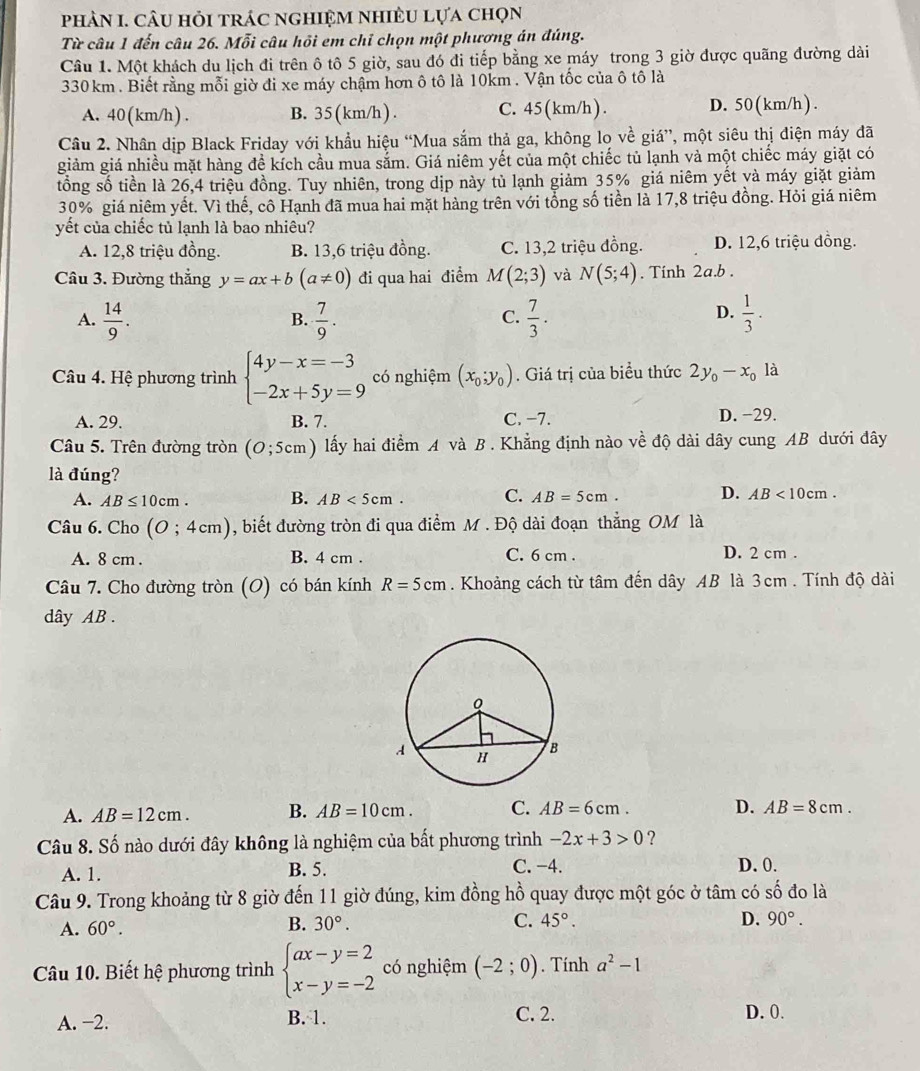 phảN I. câu hỏi trác nghiệm nhiềU lựa chọn
Từ câu 1 đến câu 26. Mỗi câu hồi em chỉ chọn một phương án đúng.
Câu 1. Một khách du lịch đi trên ô tô 5 giờ, sau đó đi tiếp bằng xe máy trong 3 giờ được quãng đường dài
330 km . Biết rằng mỗi giờ đi xe máy chậm hơn ô tô là 10km . Vận tốc của ô tô là
A. 40(km/h) . B. 35(km/h) . C. 45 (km/h ) . D. 50 (km/h ) .
Câu 2. Nhân dịp Black Friday với khẩu hiệu “Mua sắm thả ga, không lo về giá”, một siêu thị điện máy đã
giảm giá nhiều mặt hàng đề kích cầu mua sắm. Giá niêm yết của một chiếc tủ lạnh và một chiếc máy giặt có
tổng số tiền là 26,4 triệu đồng. Tuy nhiên, trong dịp này tủ lạnh giảm 35% giá niêm yết và máy giặt giảm
30% giá niêm yết. Vì thế, cô Hạnh đã mua hai mặt hàng trên với tổng số tiền là 17,8 triệu đồng. Hỏi giá niêm
yết của chiếc tủ lạnh là bao nhiêu?
A. 12,8 triệu đồng. B. 13,6 triệu đồng. C. 13,2 triệu đồng. D. 12,6 triệu đồng.
Câu 3. Đường thẳng y=ax+b(a!= 0) đi qua hai điểm M(2;3) và N(5;4). Tinh 2a.b .
A.  14/9 .  7/9 .  7/3 .  1/3 ·
B.
C.
D.
Câu 4. Hệ phương trình beginarrayl 4y-x=-3 -2x+5y=9endarray. có nghiệm (x_0;y_0). Giá trị của biểu thức 2y_0-x_0 là
A. 29. B. 7. C. −7.
D. −29.
Câu 5. Trên đường tròn (O;5cm) lấy hai điểm A và B . Khẳng định nào về độ dài dây cung AB dưới đây
là đúng?
A. AB≤ 10cm. B. AB<5cm. C. AB=5cm. D. AB<10cm.
Câu 6. Cho (0;4cm) , biết đường tròn đi qua điểm M . Độ dài đoạn thẳng OM là
A. 8 cm . B. 4 cm . C. 6 cm . D. 2 cm .
Câu 7. Cho đường tròn (O) có bán kính R=5cm. Khoảng cách từ tâm đến dây AB là 3cm . Tính độ dài
dây AB .
A. AB=12cm. B. AB=10cm. C. AB=6cm. D. AB=8cm.
Câu 8. Số nào dưới đây không là nghiệm của bất phương trình -2x+3>0 ?
A. 1. B. 5. C. −4. D. 0.
Câu 9. Trong khoảng từ 8 giờ đến 11 giờ đúng, kim đồng hồ quay được một góc ở tâm có số đo là
A. 60°.
B. 30°. C. 45°. D. 90°.
Câu 10. Biết hệ phương trình beginarrayl ax-y=2 x-y=-2endarray. có nghiệm (-2;0). Tính a^2-1
A. −2. B. 1. C. 2. D. 0.