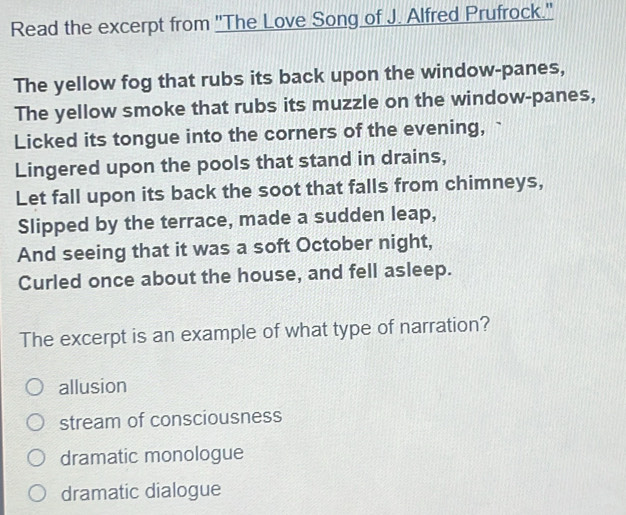 Read the excerpt from "The Love Song of J. Alfred Prufrock."
The yellow fog that rubs its back upon the window-panes,
The yellow smoke that rubs its muzzle on the window-panes,
Licked its tongue into the corners of the evening,
Lingered upon the pools that stand in drains,
Let fall upon its back the soot that falls from chimneys,
Slipped by the terrace, made a sudden leap,
And seeing that it was a soft October night,
Curled once about the house, and fell asleep.
The excerpt is an example of what type of narration?
allusion
stream of consciousness
dramatic monologue
dramatic dialogue