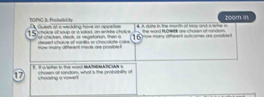 TOPIC 3: Probability zoom in 
Guests at a wedding have an appetizer 4. A date in the month of May and a letter in 
15)choice of soup or a salad, an entrée choice the word FLOWER are chosen at random. 
of chicken, steak, or vegetarian, then a 16 How many different outcomes ore possible? 
dessert choice of vanila or chocolate cake. 
Haw many different meals are possible? 
7. If a lefter in the word MATHEMATICIAN 5
chosen at random, what is the probability of
17 choosing a vowel?