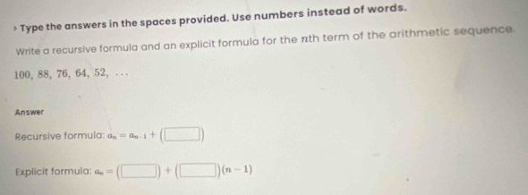 > Type the answers in the spaces provided. Use numbers instead of words. 
Write a recursive formula and an explicit formula for the nth term of the arithmetic sequence.
100, 88, 76, 64, 52, . . . 
Answer 
Recursive formula: a_n=a_n-1+(□ )
Explicit formula: a_n=(□ )+(□ )(n-1)