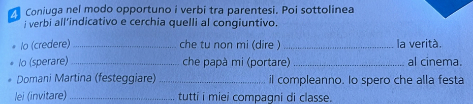 Coniuga nel modo opportuno i verbi tra parentesi. Poi sottolinea 
i verbi all’indicativo e cerchia quelli al congiuntivo. 
Io (credere) _che tu non mi (dire ) _la verità. 
lo (sperare) _che papà mi (portare) _al cinema. 
Domani Martina (festeggiare) _il compleanno. Io spero che alla festa 
lei (invitare) _tutti i miei compagni di classe.