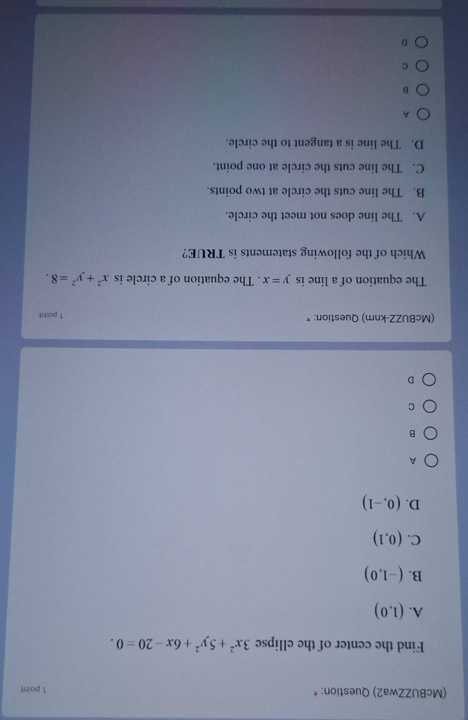 (McBUZZwa2) Question: * 1 point
Find the center of the ellipse 3x^2+5y^2+6x-20=0.
A. (1,0)
B. (-1,0)
C. (0,1)
D. (0,-1)
A
B
C
D
(McBUZZ-knm) Question: *
1 point
The equation of a line is y=x. The equation of a circle is x^2+y^2=8. 
Which of the following statements is TRUE?
A. The line does not meet the circle.
B. The line cuts the circle at two points.
C. The line cuts the circle at one point.
D. The line is a tangent to the circle.
A
B
C
D