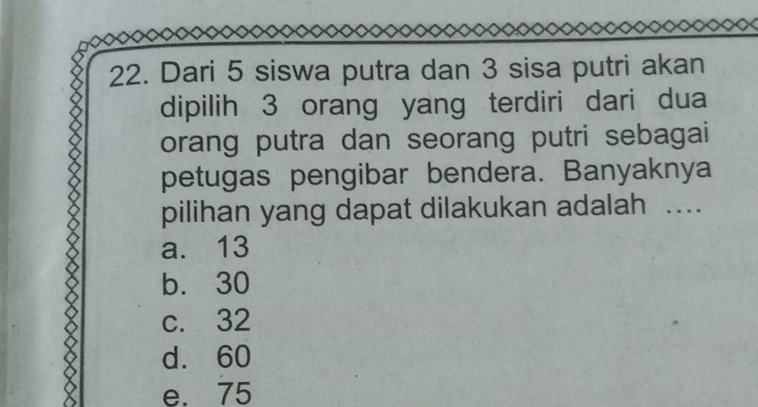 Dari 5 siswa putra dan 3 sisa putri akan
dipilih 3 orang yang terdiri dari dua
orang putra dan seorang putri sebagai
petugas pengibar bendera. Banyaknya
pilihan yang dapat dilakukan adalah ...
a. 13
b. 30
c. 32
d. 60
e. 75