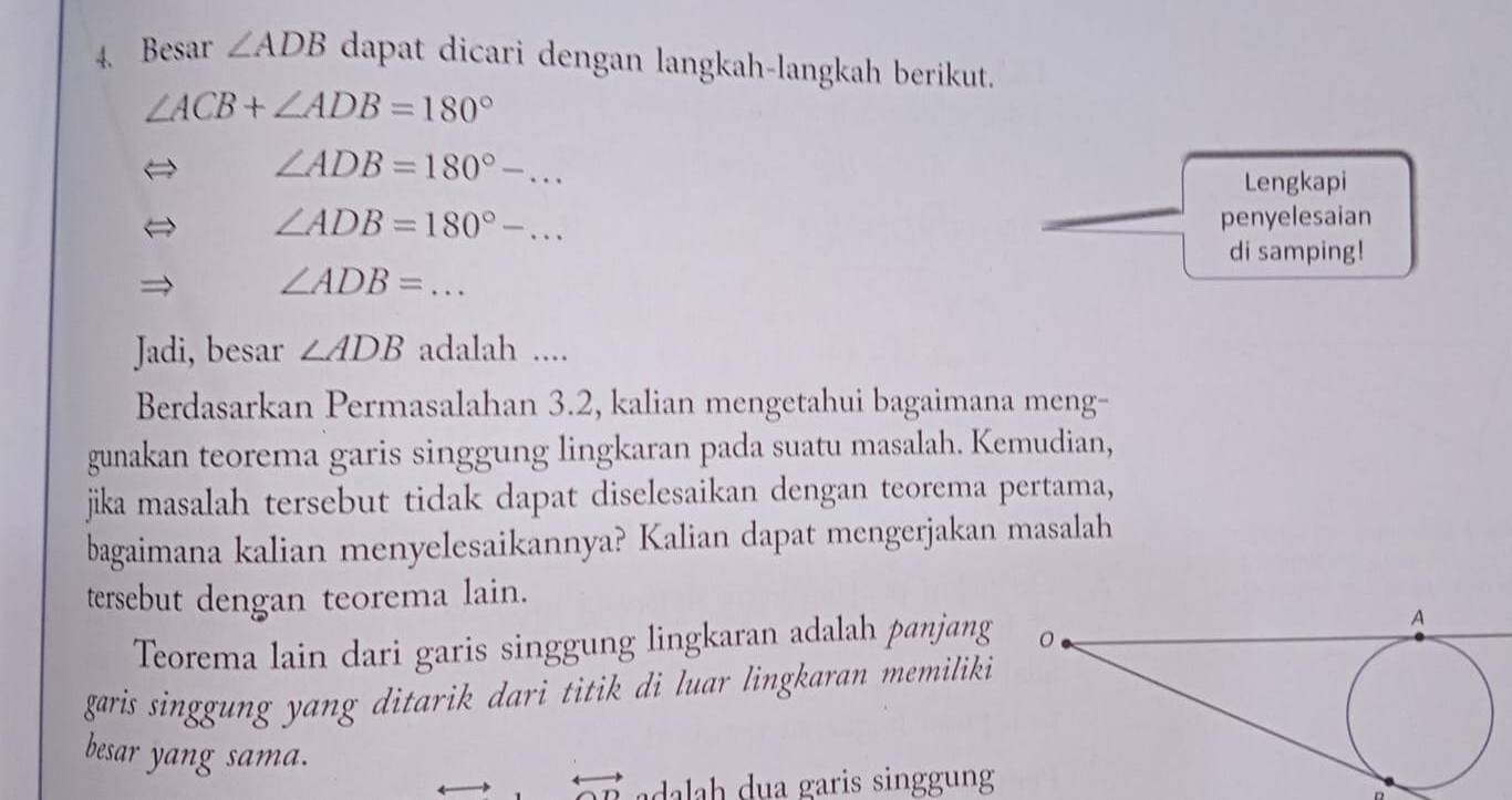 Besar ∠ ADB dapat dicari dengan langkah-langkah berikut.
∠ ACB+∠ ADB=180°
∠ ADB=180°-... 
Lengkapi
∠ ADB=180°-... penyelesaian 
di samping!
∠ ADB=... _ 
Jadi, besar ∠ ADB adalah .... 
Berdasarkan Permasalahan 3.2, kalian mengetahui bagaimana meng- 
gunakan teorema garis singgung lingkaran pada suatu masalah. Kemudian, 
jika masalah tersebut tidak dapat diselesaikan dengan teorema pertama, 
bagaimana kalian menyelesaikannya? Kalian dapat mengerjakan masalah 
tersebut dengan teorema lain. 
Teorema lain dari garis singgung lingkaran adalah panjang 
garis singgung yang ditarik dari titik di luar lingkaran memiliki 
besar yang sama. 
l a garis singgung