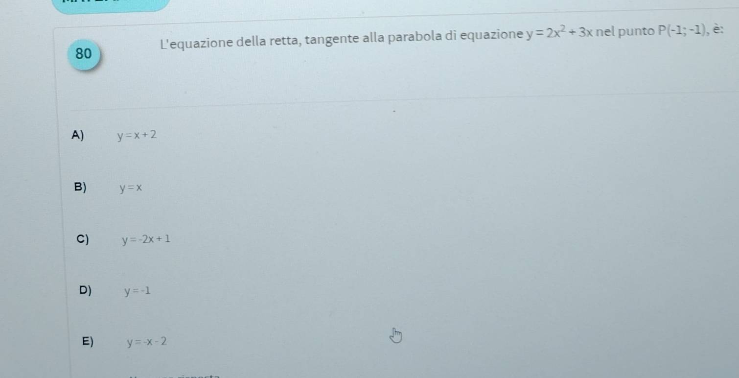 L'equazione della retta, tangente alla parabola di equazione y=2x^2+3x nel punto P(-1;-1) , è:
A) y=x+2
B) y=x
C) y=-2x+1
D) y=-1
E) y=-x-2