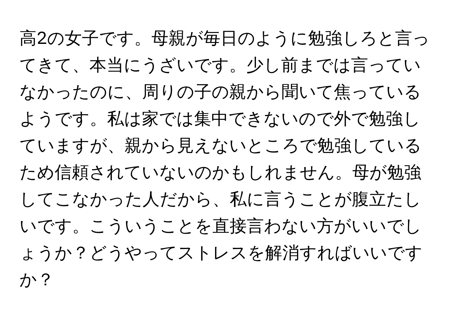 高2の女子です。母親が毎日のように勉強しろと言ってきて、本当にうざいです。少し前までは言っていなかったのに、周りの子の親から聞いて焦っているようです。私は家では集中できないので外で勉強していますが、親から見えないところで勉強しているため信頼されていないのかもしれません。母が勉強してこなかった人だから、私に言うことが腹立たしいです。こういうことを直接言わない方がいいでしょうか？どうやってストレスを解消すればいいですか？