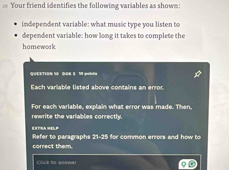 Your friend identifies the following variables as shown: 
independent variable: what music type you listen to 
dependent variable: how long it takes to complete the 
homework 
QUESTION 10 DOK 2 10 points 
Each variable listed above contains an error. 
For each variable, explain what error was made. Then, 
rewrite the variables correctly. 
EXTRA HELP 
Refer to paragraphs 21-25 for common errors and how to 
correct them. 
Click to answer