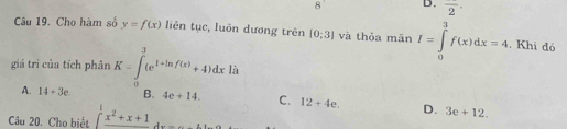 overline 2·
Câu 19. Cho hàm số y=f(x) liên tục, luôn dương trên [0;3] và thỏa mān I=∈tlimits _0^(3f(x)dx=4. Khi đó
giá trì của tích phân K=∈tlimits _0^3(e^1+ln f(x))+4)dx là
A. 14+3e. B. 4e+14 C. 12+4e. D. 3e+12. 
Câu 20. Cho biết ∈t _0^(1frac x^2)+x+1dx=...