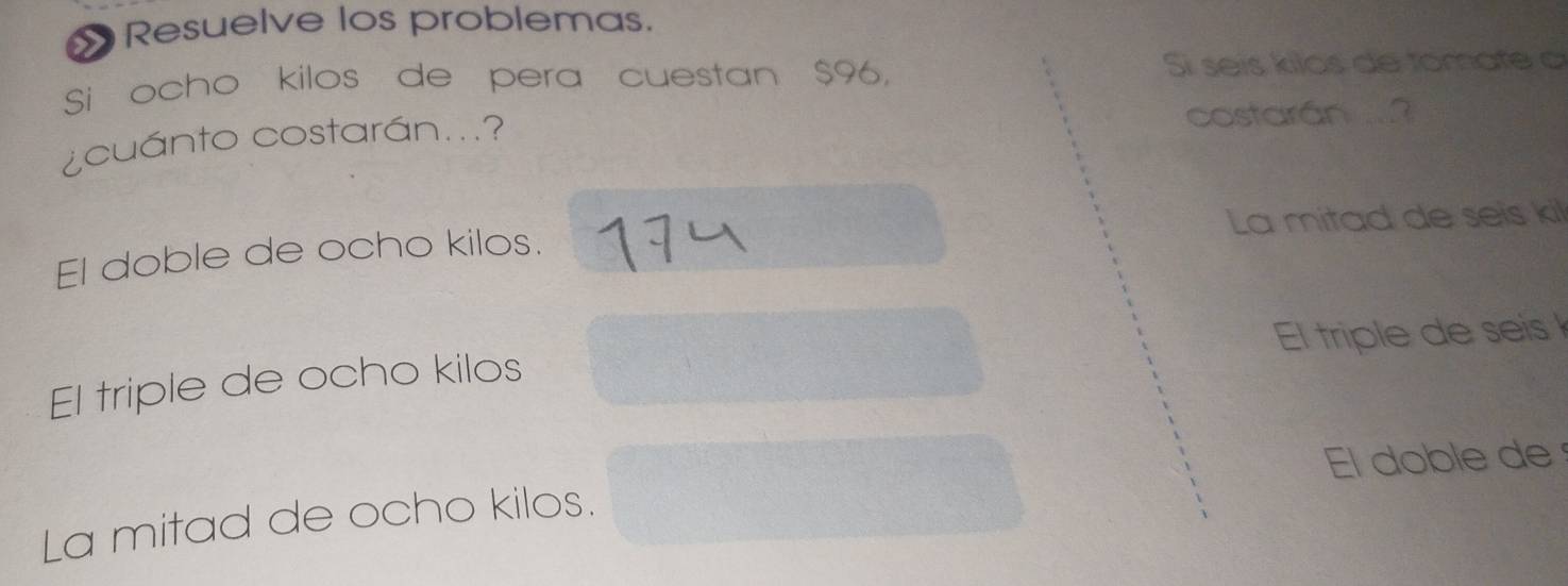 Resuelve los problemas.
Si ocho kilos de pera cuestan $96, Si seis kilos de tomate a
¿cuánto costarán...? costarán
El doble de ocho kilos. La mitad de seis kil
El triple de ocho kilos El triple de seis
El doble de
La mitad de ocho kilos.