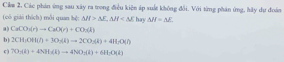 Các phản ứng sau xảy ra trong điều kiện áp suất không đồi. Với từng phản ứng, hãy dự đoán 
(có giải thích) mối quan hệ: △ H>△ E, △ H hay △ H=△ E. 
a) CaCO_3(r)to CaO(r)+CO_2(k)
b) 2CH_3OH(l)+3O_2(k)to 2CO_2(k)+4H_2O(l)
c) 7O_2(k)+4NH_3(k)to 4NO_2(k)+6H_2O(k)