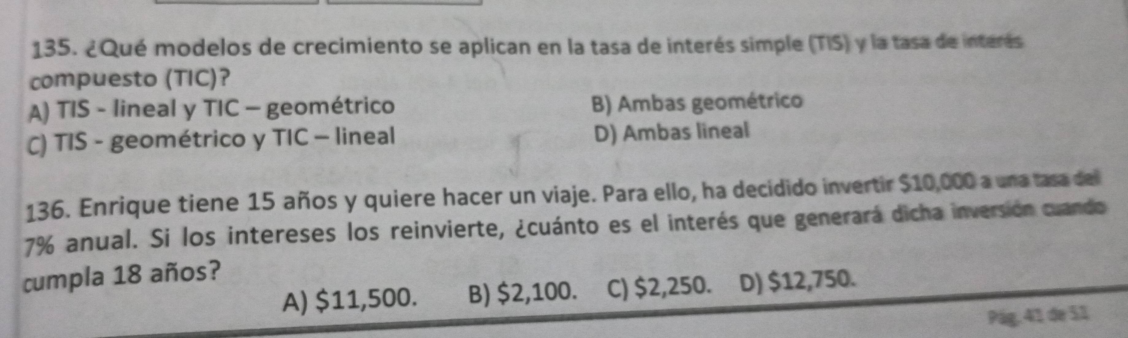 ¿Qué modelos de crecimiento se aplican en la tasa de interés simple (TIS) y la tasa de interés
compuesto (TIC)?
A) TIS - lineal y TIC - geométrico B) Ambas geométrico
C) TIS - geométrico y TIC — lineal D) Ambas lineal
136. Enrique tiene 15 años y quiere hacer un viaje. Para ello, ha decidido invertir $10,000 a una tasa del
7% anual. Si los intereses los reinvierte, ¿cuánto es el interés que generará dicha inversión cuando
cumpla 18 años?
A) $11,500. B) $2,100. C) $2,250. D) $12,750.
Pág. 41 de 51