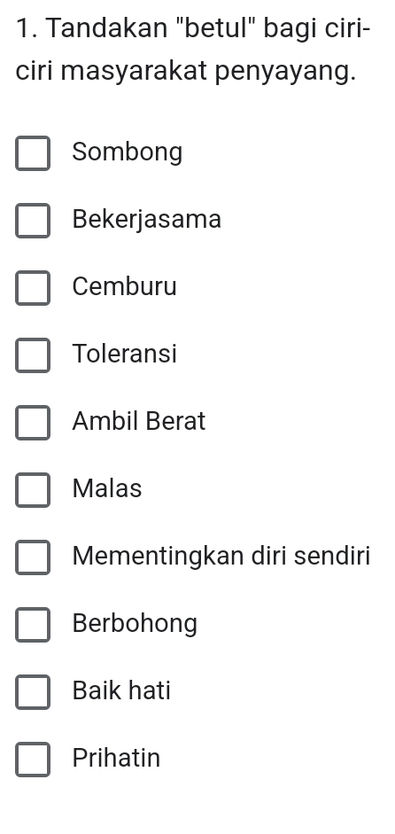 Tandakan "betul" bagi ciri-
ciri masyarakat penyayang.
Sombong
Bekerjasama
Cemburu
Toleransi
Ambil Berat
Malas
Mementingkan diri sendiri
Berbohong
Baik hati
Prihatin