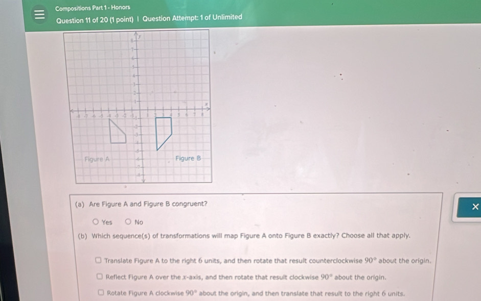 Compositions Part 1 - Honors
Question 11 of 20 (1 point) | Question Attempt: 1 of Unlimited
(a) Are Figure A and Figure B congruent?
×
Yes No
(b) Which sequence(s) of transformations will map Figure A onto Figure B exactly? Choose all that apply.
Translate Figure A to the right 6 units, and then rotate that result counterclockwise 90° about the origin.
Reflect Figure A over the x-axis, and then rotate that result clockwise 90° about the origin.
Rotate Figure A clockwise 90° about the origin, and then translate that result to the right 6 units.