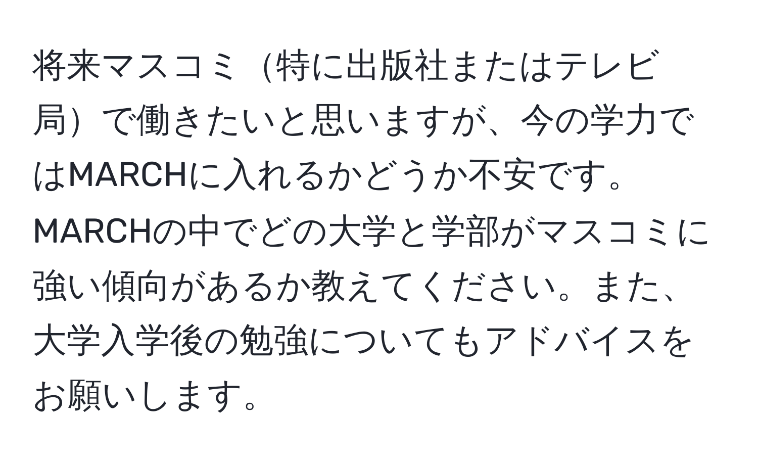 将来マスコミ特に出版社またはテレビ局で働きたいと思いますが、今の学力ではMARCHに入れるかどうか不安です。MARCHの中でどの大学と学部がマスコミに強い傾向があるか教えてください。また、大学入学後の勉強についてもアドバイスをお願いします。