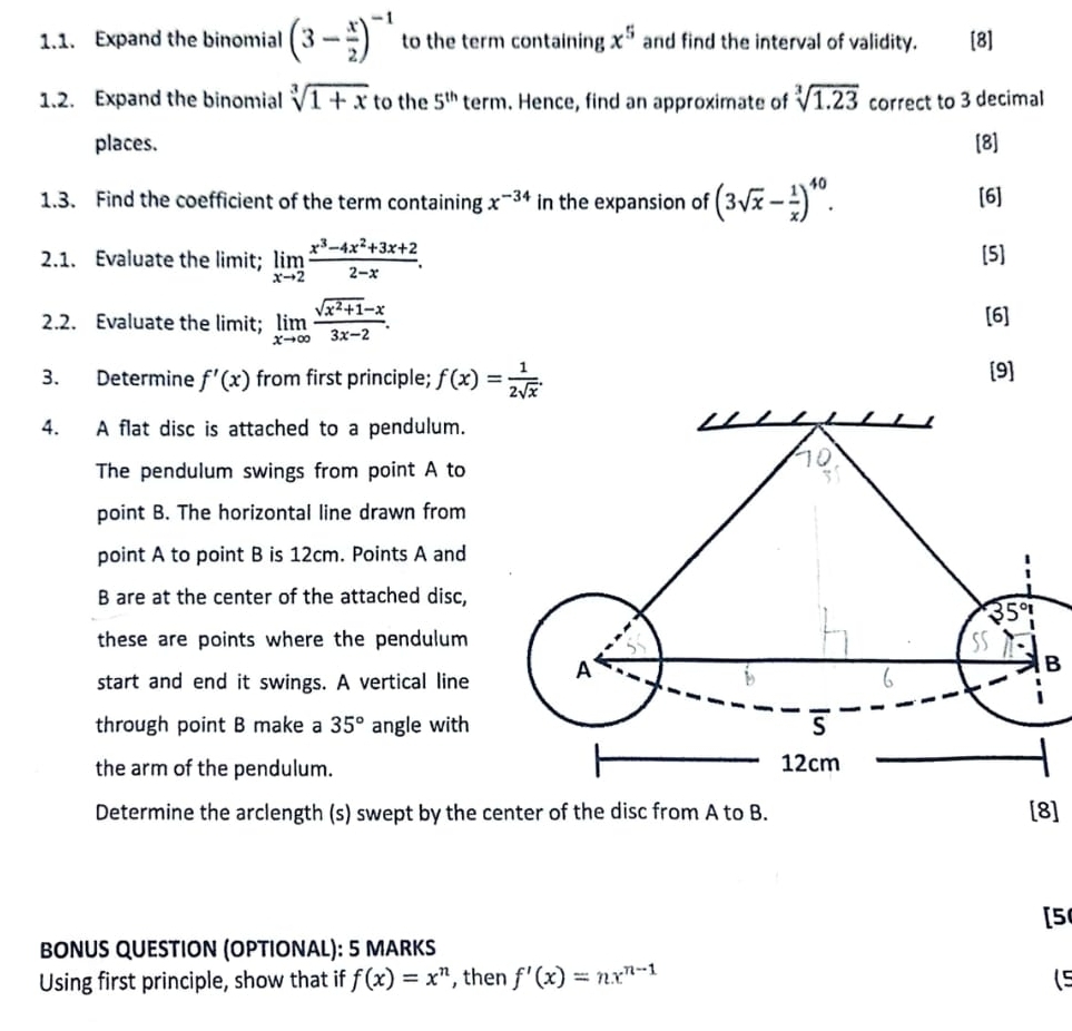 Expand the binomial (3- x/2 )^-1 to the term containing x^5 and find the interval of validity. [8]
1.2. Expand the binomial sqrt[3](1+x) to the 5^(th) term. Hence, find an approximate of sqrt[3](1.23) correct to 3 decimal
places. [8]
1.3. Find the coefficient of the term containing x^(-34) in the expansion of (3sqrt(x)- 1/x )^40. [6]
2.1. Evaluate the limit; limlimits _xto 2 (x^3-4x^2+3x+2)/2-x . [5]
2.2. Evaluate the limit; limlimits _xto ∈fty  (sqrt(x^2+1)-x)/3x-2 . [6]
3. Determine f'(x) from first principle; f(x)= 1/2sqrt(x) . [9]
4. A flat disc is attached to a pendulum.
The pendulum swings from point A to
point B. The horizontal line drawn from
point A to point B is 12cm. Points A and
B are at the center of the attached disc,
these are points where the pendulum 
start and end it swings. A vertical line 
B
through point B make a 35° angle with 
the arm of the pendulum.
Determine the arclength (s) swept by the c8]
[5
BONUS QUESTION (OPTIONAL): 5 MARKS
Using first principle, show that if f(x)=x^n , then f'(x)=nx^(n-1) (5