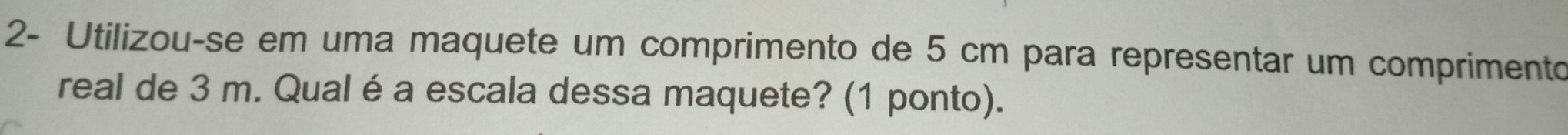 2- Utilizou-se em uma maquete um comprimento de 5 cm para representar um comprimento 
real de 3 m. Qual é a escala dessa maquete? (1 ponto).
