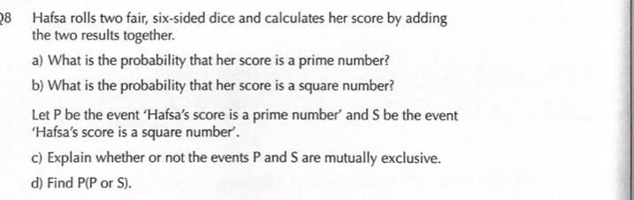 Hafsa rolls two fair, six-sided dice and calculates her score by adding 
the two results together. 
a) What is the probability that her score is a prime number? 
b) What is the probability that her score is a square number? 
Let P be the event ‘Hafsa’s score is a prime number’ and S be the event 
‘Hafsa’s score is a square number’. 
c) Explain whether or not the events P and S are mutually exclusive. 
d) Find P (P or S).