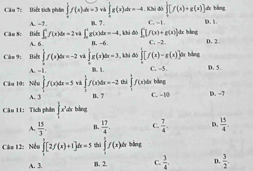 Biết tích phân ∈tlimits _0^(1f(x)dx=3 và ∈tlimits _0^1g(x)dx=-4 Khỉ đó ∈tlimits _0^1[f(x)+g(x)]dx bàng
A. -7. B. 7. C. -1. D. 1.
Câu 8: Biết ∈t _0^1f(x)dx=2 và ∈t _0^1g(x)dx=-4 , khi đó ∈t _0^1[f(x)+g(x)]dx bàng
A. 6. B. -6. C. -2. D. 2 、
Câu 9: Biết ∈tlimits _0^1f(x)dx=-2 và ∈tlimits _0^1g(x)dx=3 , khi đó ∈tlimits _0^1[f(x)-g(x)]d x bằng
A. -1. B. 1. C. -5. D. 5 .
Câu 10: Nếu ∈tlimits _1^2f(x)dx=5 và ∈tlimits _2^3f(x)dx=-2 thì ∈tlimits _1^3f(x)dx bằng
A. 3 B. 7 C. -10 D. -7
Câu 11: Tích phân ∈tlimits _1^2x^3)dx bàng
A.  15/3 .  17/4 .  7/4 .  15/4 .
B.
C.
D.
Câu 12: Nếu ∈tlimits _1^(3[2f(x)+1]dx=5 thì ∈tlimits _1^3f(x)dx bàng
A. 3. B. 2. C. frac 3)4. D.  3/2 .