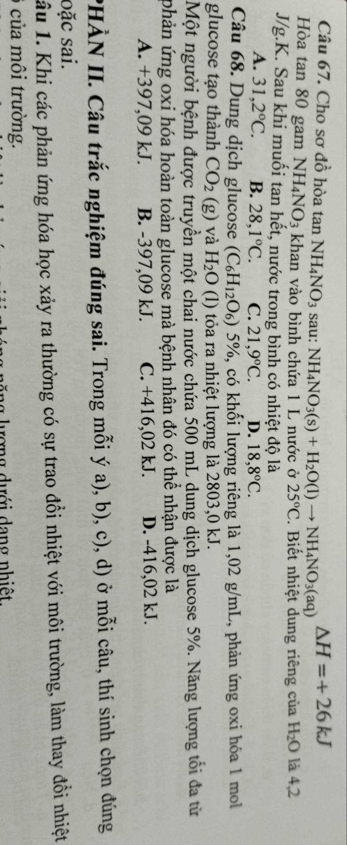Cho sơ đồ hòa tan NH_4NO_3 sau: NH_4NO_3(s)+H_2O(l)to NH_4NO_3(aq)
△ H=+26kJ
Hòa tan 80 gam NH_4NO_3 khan vào bình chứa 1 L nước ở 25°C. Biết nhiệt dung riêng của H_2O là 4,2
J/g.K. Sau khi muối tan hết, nước trong bình có nhiệt độ là
A. 31,2°C. B. 28,1°C. C. 21,9°C. D. 18,8°C.
Câu 68. Dung dịch glucose (C_6H_12 9) 5%, có khối lượng riêng là 1,02 g/mL, phản ứng oxi hóa 1 mol
glucose tạo thành CO_2 (g) và H_2O (l) tỏa ra nhiệt lượng là 2803,0 kJ.
Một người bệnh được truyền một chai nước chứa 500 mL dung dịch glucose 5%. Năng lượng tối đa từ
phản ứng oxi hóa hoàn toàn glucose mà bệnh nhân đó có thể nhận được là
A. +397,09 kJ. B. -397,09 kJ. C. +416,02 kJ. D. -416,02 kJ.
PHÀN II. Câu trắc nghiệm đúng sai. Trong mỗi ý a), b), c), d) ở mỗi câu, thí sinh chọn đúng
oặc sai.
âu 1. Khi các phản ứng hóa học xảy ra thường có sự trao đổi nhiệt với môi trường, làm thay đổi nhiệt
của môi trường.
ượng dưới dang nhiệt