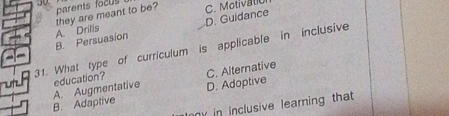 parents focu 
they are meant to be? C. Motivatió
D. Guidance
B. Persuasion A. Drills
31. What type of curriculum is applicable in inclusive
education?
B. Adaptive A. Augmentative D. Adoptive C. Alternative
y in inclusive learning that