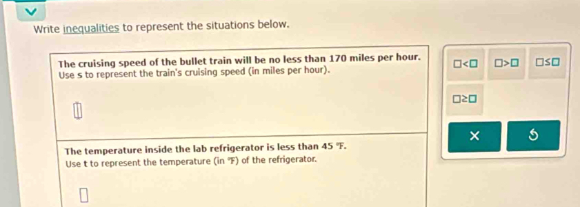 Write inequalities to represent the situations below. 
The cruising speed of the bullet train will be no less than 170 miles per hour. □ □ >□ □ ≤ □
Use s to represent the train's cruising speed (in miles per hour).
□ ≥ □
× 
The temperature inside the lab refrigerator is less than 45°F. 
Use t to represent the temperature (in°F) of the refrigerator.