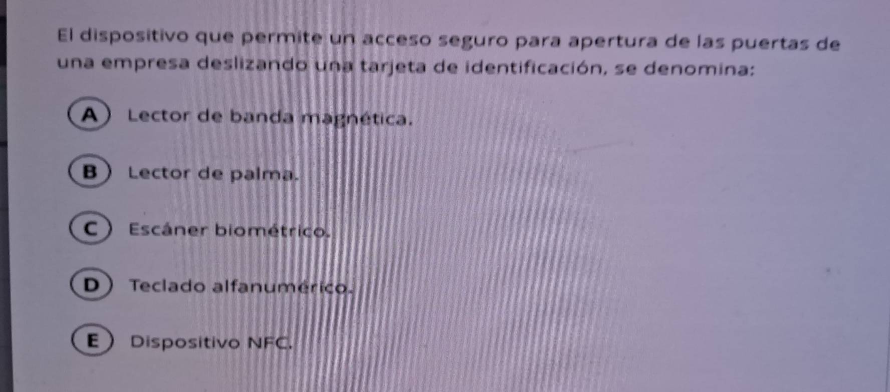 El dispositivo que permite un acceso seguro para apertura de las puertas de
una empresa deslizando una tarjeta de identificación, se denomina:
A) Lector de banda magnética.
B Lector de palma.
C) Escáner biométrico.
D Teclado alfanumérico.
E Dispositivo NFC.