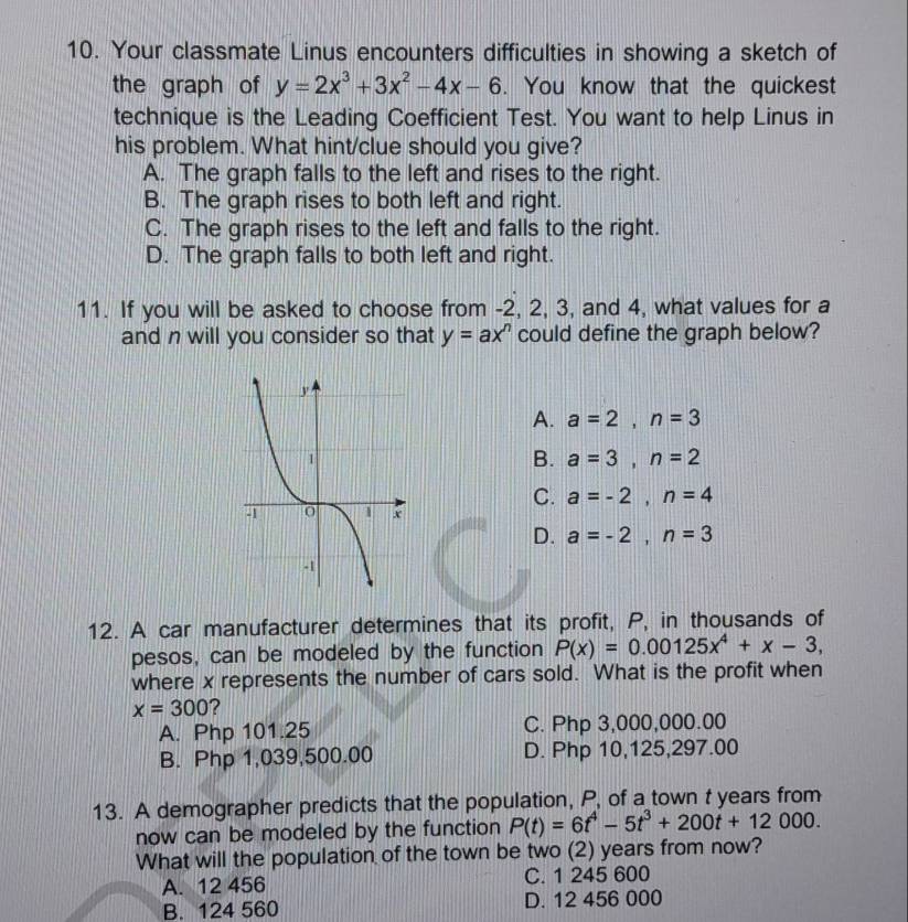 Your classmate Linus encounters difficulties in showing a sketch of
the graph of y=2x^3+3x^2-4x-6. You know that the quickest
technique is the Leading Coefficient Test. You want to help Linus in
his problem. What hint/clue should you give?
A. The graph falls to the left and rises to the right.
B. The graph rises to both left and right.
C. The graph rises to the left and falls to the right.
D. The graph falls to both left and right.
11. If you will be asked to choose from -2, 2, 3, and 4, what values for a
and n will you consider so that y=ax^n could define the graph below?
A. a=2, n=3
B. a=3, n=2
C. a=-2, n=4
D. a=-2, n=3
12. A car manufacturer determines that its profit, P, in thousands of
pesos, can be modeled by the function P(x)=0.00125x^4+x-3, 
where x represents the number of cars sold. What is the profit when
x=300 ?
A. Php 101.25 C. Php 3,000,000.00
B. Php 1,039,500.00 D. Php 10,125,297.00
13. A demographer predicts that the population, P, of a town t years from
now can be modeled by the function P(t)=6t^4-5t^3+200t+12000. 
What will the population of the town be two (2) years from now?
A. 12 456 C. 1 245 600
B. 124 560 D. 12 456 000