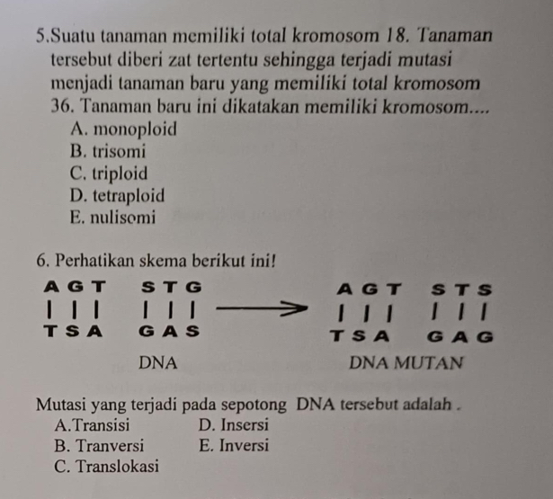 Suatu tanaman memiliki total kromosom 18. Tanaman
tersebut diberi zat tertentu sehingga terjadi mutasi
menjadi tanaman baru yang memiliki total kromosom
36. Tanaman baru ini dikatakan memiliki kromosom....
A. monoploid
B. trisomi
C. triploid
D. tetraploid
E. nulisomi
6. Perhatikan skema berikut ini!
G
ς
DNA DNA MUTAN
Mutasi yang terjadi pada sepotong DNA tersebut adalah .
A.Transisi D. Insersi
B. Tranversi E. Inversi
C. Translokasi