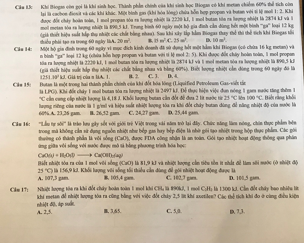 Khí Biogas còn gọi là khí sinh học. Thành phần chính của khí sinh học Biogas có khí metan chiếm 60% thể tích còn
lại là cacbon đioxit và các khí khác. Một bình gas (khí hóa lỏng) chứa hỗn hợp propan và butan với tỉ lệ mol 1:2. Khi
được đốt cháy hoàn toàn, 1 mol propan tỏa ra lượng nhiệt là 2220 kJ, 1 mol butan tỏa ra lượng nhiệt là 2874 kJ và 1
mol metan tỏa ra lượng nhiệt là 890,5 kJ. Trung bình 60 ngày một hộ gia đình cần dùng hết một bình “ga” loại 12 kg
(giả thiết hiệu suất hấp thụ nhiệt các chất bằng nhau). Sau khi xây lắp hầm Biogas thay thế thì thể tích khí Biogas tối
thiểu phải tạo ra trong 60 ngày làA. 20m^2. B. 15m^2 .C. 25m^2. D. 10m^2.
Câu 14: Một hộ gia đình trong 60 ngày vì mục đích kinh doanh đã sử dụng hết một hầm khí Biogas (có chứa 16 kg metan) và
n bình “ga” loại 12 kg (chứa hỗn hợp propan và butan với tỉ lệ mol 2:5) 0. Khi được đốt cháy hoàn toàn, 1 mol propan
tỏa ra lượng nhiệt là 2220 kJ, 1 mol butan tỏa ra lượng nhiệt là 2874 kJ và 1 mol metan tỏa ra lượng nhiệt là 890,5 kJ
(giả thiết hiệu suất hấp thụ nhiệt các chất bằng nhau và bằng 60%). Biết lượng nhiệt cần dùng trong 60 ngày đó là
1251.10^3kJ. Giá trị của n làA. 1. B. 2. C. 3. D. 4.
Câu 15: Butan là một trong hai thành phần chính của khí đốt hóa lỏng (Liquified Petroleum Gas-viết tắt
là LPG). Khi đốt cháy 1 mol butan tỏa ra lượng nhiệt là 2497 kJ. Để thực hiện việc đun nóng 1 gam nước tăng thêm 1°C cần cung cấp nhiệt lượng là 4,18 J. Khối lượng butan cần đốt để đưa 2 lít nước từ 25°C lên 100°C. Biết rằng khối
lượng riêng của nước là 1 g/ml và hiệu suất nhiệt lượng tỏa ra khi đốt cháy butan dùng để nâng nhiệt độ của nước là
60%.A. 23,26 gam. B. 26,52 gam. C. 24,27 gam. D. 25,44 gam.
Câu 16: “Lầu tự sôi” là trào lưu gây sốt với giới trẻ Việt trong vài năm trở lại đây. Chức năng làm nóng, chín thực phẩm bên
trong mà không cần sử dụng nguồn nhiệt như bếp gas hay bếp điện là nhờ gói tạo nhiệt trong hộp thực phẩm. Các gói
thường có thành phần là vôi sống (CaO) 0, được FDA công nhận là an toàn. Gói tạo nhiệt hoạt động thông qua phản
ứng giữa vôi sống với nước được mô tả bằng phương trình hóa học:
CaO(s)+H_2O(l)to Ca(OH)_2(aq)
Biết nhiệt tỏa ra của 1 mol vôi sống (CaO) là 81,9 kJ và nhiệt lượng cần tiêu tồn ít nhất để làm sôi nước (ở nhiệt độ
25°C) là 156,9 kJ. Khối lượng vôi sống tối thiều cần dùng để gói nhiệt hoạt động được là
A. 107,3 gam. B. 105,4 gam. C. 102,7 gam. D. 101,5 gam.
Câu 17: Nhiệt lượng tỏa ra khi đốt cháy hoàn toàn 1 mol khí CH_4 là 890kJ, 1 mol C_2H_2 là 1300 kJ. Cần đốt cháy bao nhiêu lít
khí metan để nhiệt lượng tỏa ra cũng bằng với việc đốt cháy 2,5 lít khí axetilen? Các thể tích khí đo ở cùng điều kiện
nhiệt độ, áp suất.
A. 2,5. B. 3,65. C. 5,0. D. 7,3.