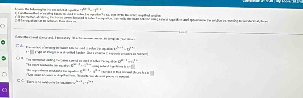 Completed: 41 of 48 | My score: 38.5/48
Answer the following for the exponential equation 12^(5x-8)=13^(3+x)
a) Can the method of relating bases be used to solve the equation? If so, then write the exact simplified solution
b) If the method of relating the bases cannot be used to solve the equation, then write the exact solution using natural logarithms and approximate the solution by rounding to four decimal places.
c) If the equation has no solution, then state so.
Select the correct choice and, if necessary, fill in the answer boxi es) to complete your choice.
A. The method of relating the bases can be used to solve the equation 12^(5x-8)=13^(3+x)
x=□ (Type an integer or a simplified fraction. Use a comma to separate answers as needed.)
B. The method of relating the bases cannot be used to solve the equation 12^(5x-8)=13^(3+x)
The exact solution to the equation 12^(5x-8)=13^(3+x) using natural logarithms is x=□
The approximate solution to the equation 12^(5x-8)=13^(3+x) rounded to four decimal places is x ≈ □
(Type exact answers in simplified form. Round to four decimal places as needed.)
C- There is no solution to the equation 12^(5x-8)=13^(3+)