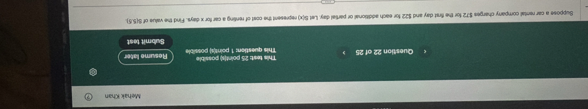 Mehak Khan 
This test: 25 point(s) possible 
Question 22 of 25 This question: 1 point(s) possible Resume later 
Submit test 
Suppose a car rental company charges $72 for the first day and $22 for each additional or partial day. Let S(x) represent the cost of renting a car for x days. Find the value of S(5.5).