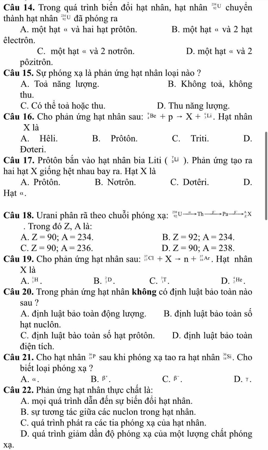 Trong quá trình biến đổi hạt nhân, hạt nhân * chuyển
thành hạt nhân *u đã phóng ra
A. một hạt « và hai hạt prôtôn. B. một hạt « và 2 hạt
êlectrôn.
C. một hạt « và 2 notrôn. D. một hạt « và 2
pôzitrôn.
Câu 15. Sự phóng xạ là phản ứng hạt nhân loại nào ?
A. Toả năng lượng. B. Không toả, không
thu.
C. Có thể toả hoặc thu. D. Thu năng lượng.
Câu 16. Cho phản ứng hạt nhân sau: _4^(9Be+pto X+_3^6Li. Hạt nhân
x là
A. Hêli. B. Prôtôn. C. Triti. D.
Đoteri.
Câu 17. Prôtôn bắn vào hạt nhân bia Liti ( _3^7Li ). Phản ứng tạo ra
hai hạt X giống hệt nhau bay ra. Hạt X là
A. Prôtôn. B. Nơtrôn. C. Dơtêri. D.
Hạt α.
Câu 18. Urani phân rã theo chuỗi phóng xạ: U → Th Pa
Trong đó Z, A là:
A. Z=90;A=234. B. Z=92;A=234.
C. Z=90;A=236. D. Z=90;A=238.
Câu 19. Cho phản ứng hạt nhân sau: _(17)^(37)Cl+Xto n+_(18)^(37)Ar. Hạt nhân
X là
A. _1^1H. B. _1^2D. C. . D. _2^4He.
Câu 20. Trong phản ứng hạt nhân không có định luật bảo toàn nào
sau ?
A. định luật bảo toàn động lượng. B. định luật bảo toàn số
hạt nuclôn.
C. định luật bào toàn số hạt prôtôn. D. định luật bảo toàn
điện tích.
Câu 21. Cho hạt nhân _(15)^(30)P sau khi phóng xạ tao ra hạt nhân _(14)^(30)Si. Cho
biết loại phóng xạ ?
A. a. B. beta ^+). C. beta^-. D. y .
Câu 22. Phản ứng hạt nhân thực chất là:
A. mọi quá trình dẫn đến sự biến đổi hạt nhân.
B. sự tương tác giữa các nuclon trong hạt nhân.
C. quá trình phát ra các tia phóng xạ của hạt nhân.
D. quá trình giảm dần độ phóng xạ của một lượng chất phóng
xa.