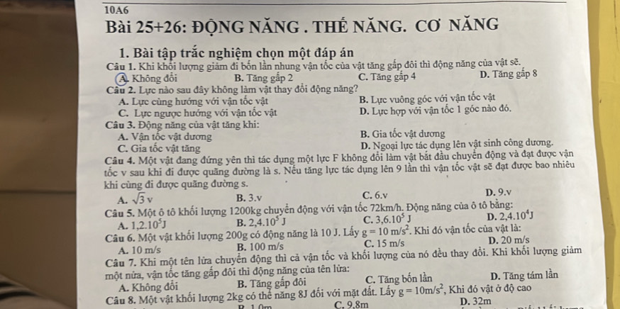 10A6
Bài 25+26 : ĐQNG NăNG . THẾ NăNG. Cơ năNG
1. Bài tập trắc nghiệm chọn một đáp án
Câu 1. Khi khối lượng giảm đi bốn lần nhung vận tốc của vật tăng gắp đôi thì động năng của vật sẽ.
A. Không đổi B. Tăng gắp 2 C. Tăng gấp 4 D. Tăng gắp 8
Câu 2. Lực nào sau đây không làm vật thay đổi động năng?
A. Lực cùng hướng với vận tốc vật B. Lực vuông góc với vận tốc vật
C. Lực ngược hướng với vận tốc vật D. Lực hợp với vận tốc 1 góc nào đó.
Câu 3. Động năng của vật tăng khi: B. Gia tốc vật dương
A. Vận tốc vật dương
C. Gia tốc vật tăng D. Ngoại lực tác dụng lên vật sinh công dương.
Câu 4. Một vật đang đứng yên thì tác dụng một lực F không đổi làm vật bắt đầu chuyển động và đạt được vận
tốc v sau khi đi được quãng đường là s. Nếu tăng lực tác dụng lên 9 lần thì vận tốc vật sẽ đạt được bao nhiêu
khi cùng đi được quãng đường s.
A. sqrt(3)v B. 3.v C. 6.v D. 9.v
Câu 5. Một ô tô khối lượng 1200kg chuyển động với vận tốc 72km/h. Động năng của ô tô bằng:
A. 1,2.10^5J B. 2,4.10^5J C. 3,6.10^5J D. 2,4.10^4J
Câu 6. Một vật khối lượng 200g có động năng là 10 J. Lấy g=10m/s^2 * Khi đó vận tốc của vật là:
A. 10 m/s B. 100 m/s C. 15 m/s D. 20 m/s
Câu 7. Khi một tên lửa chuyển động thì cả vận tốc và khối lượng của nó đều thay đổi. Khi khối lượng giảm
nột nửa, vận tốc tăng gắp đôi thì động năng của tên lửa:
A. Không đổi B. Tăng gắp đôi C. Tăng bốn lần D. Tăng tám lần
Câu 8. Một vật khối lượng 2kg có thể năng 8J đối với mặt đất. Lấy g=10m/s^2 , Khi đó vật ở độ cao
C. 9.8m D. 32m