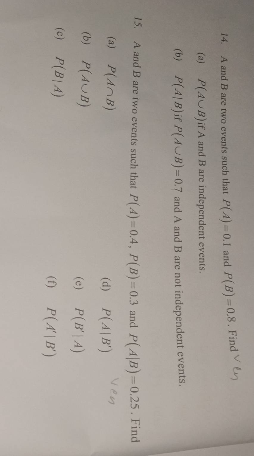 A and B are two events such that P(A)=0.1 and P(B)=0.8. Find 
(a) P(A∪ B) if A and B are independent events. 
(b) P(A|B) if P(A∪ B)=0.7 and A and B are not independent events. 
15. A and B are two events such that P(A)=0.4, P(B)=0.3 and P(A|B)=0.25. Find 
(a) P(A∩ B)
(d) P(A|B')
(b) P(A∪ B)
(e) P(B'|A)
(c) P(B|A)
(f) P(A'|B')