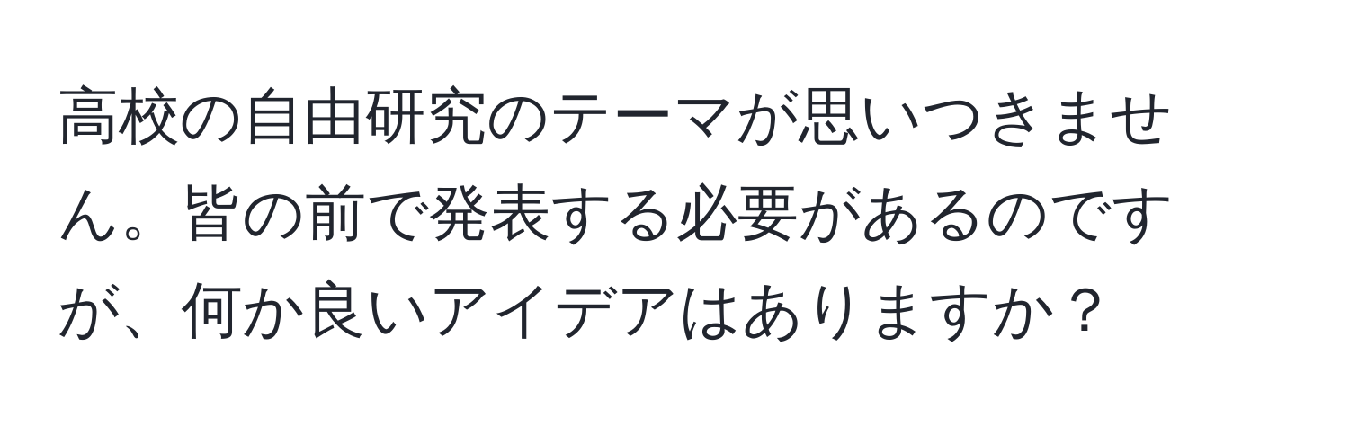 高校の自由研究のテーマが思いつきません。皆の前で発表する必要があるのですが、何か良いアイデアはありますか？