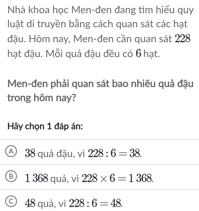 Nhà khoa học Men-đen đang tìm hiểu quy
luật di truyền bằng cách quan sát các hạt
đậu. Hôm nay, Men-đen cần quan sát 228
hạt đậu. Mỗi quả đậu đều có 6 hạt.
Men-đen phải quan sát bao nhiêu quả đậu
trong hôm nay?
Hãy chọn 1 đáp án:
Aj 38 quả đậu, vì 228:6=38.
Ⓑ 1 368 quả, vì 228* 6=1368.
C 48 quả, vì 228:6=48.