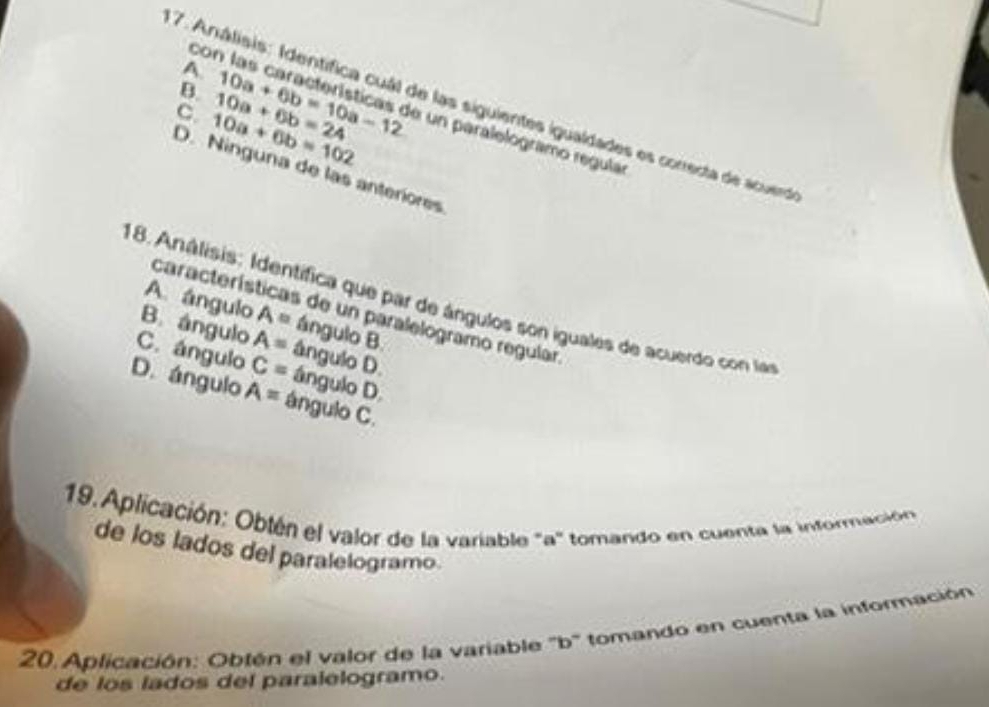 A
B.
C. 10a+6b=102 10a+6b=24 10a+6b=10a-12
7. Análisis: Identífica cuál de las siguientes igualdades es conedta de acuerd
con las características de un paralelogramo regula
D. Ninguna de las anteriores
18. Análisis: Identífica que par de ángulos son iguales de acuerdo con las
características de un paralelogramo regular.
A. ángulo A= ángulo B
B. ángulo A= ângulo D.
C. ángulo C= ángulo D.
D. ángulo A= ángulo C.
19. Aplicación: Obtén el valor de la variable ' a ' tomando en cuenta la información
de los lados del paralelogramo
20. Aplicación: Obtén el valor de la variable ''b'' tomando en cuenta la información
de los lados del paralelogramo.