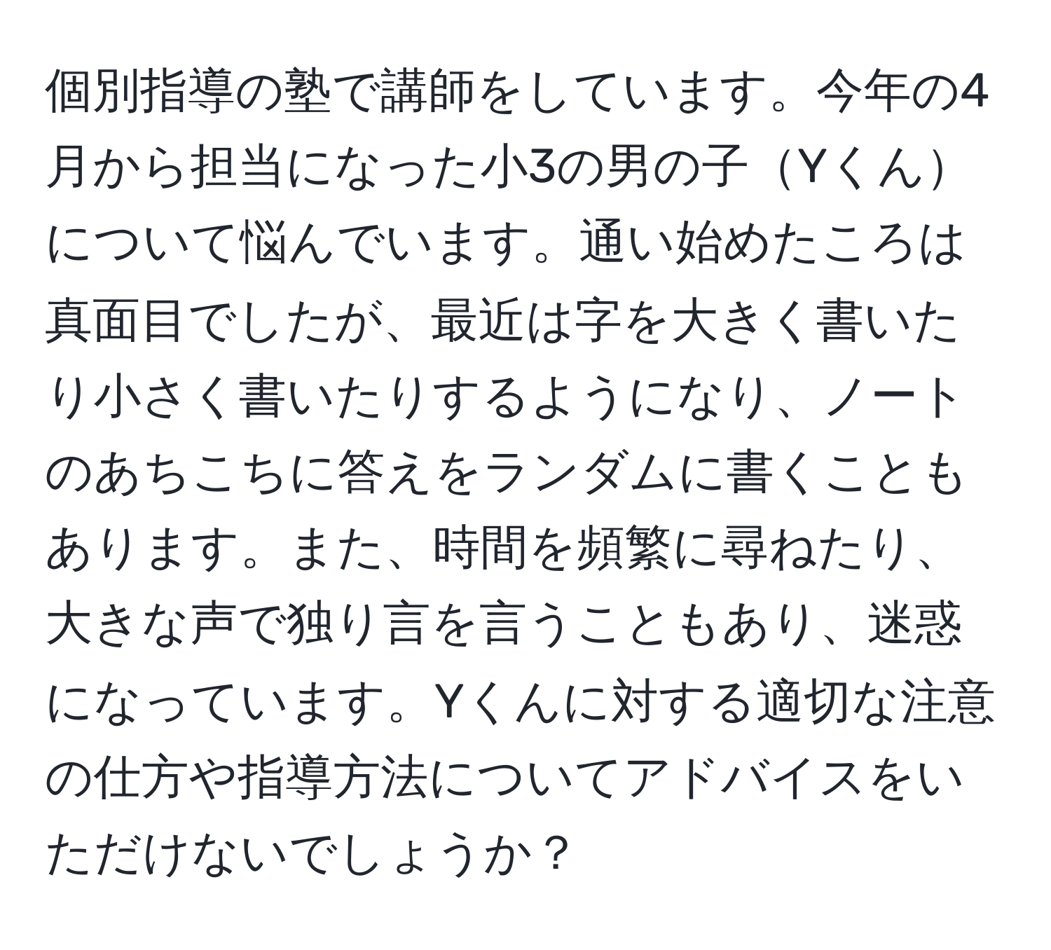 個別指導の塾で講師をしています。今年の4月から担当になった小3の男の子Yくんについて悩んでいます。通い始めたころは真面目でしたが、最近は字を大きく書いたり小さく書いたりするようになり、ノートのあちこちに答えをランダムに書くこともあります。また、時間を頻繁に尋ねたり、大きな声で独り言を言うこともあり、迷惑になっています。Yくんに対する適切な注意の仕方や指導方法についてアドバイスをいただけないでしょうか？