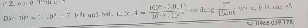 ∈ Z,b>0 Tinh a ·b
Biết 10^(alpha)=3,10^(beta)=7. Kết quả biểu thức A= (100^(alpha)· 0,001^(beta))/10^(-alpha)· 10^(2beta)  có dạng  27/16a0b  với a, b là các số
C: 0968 039 178