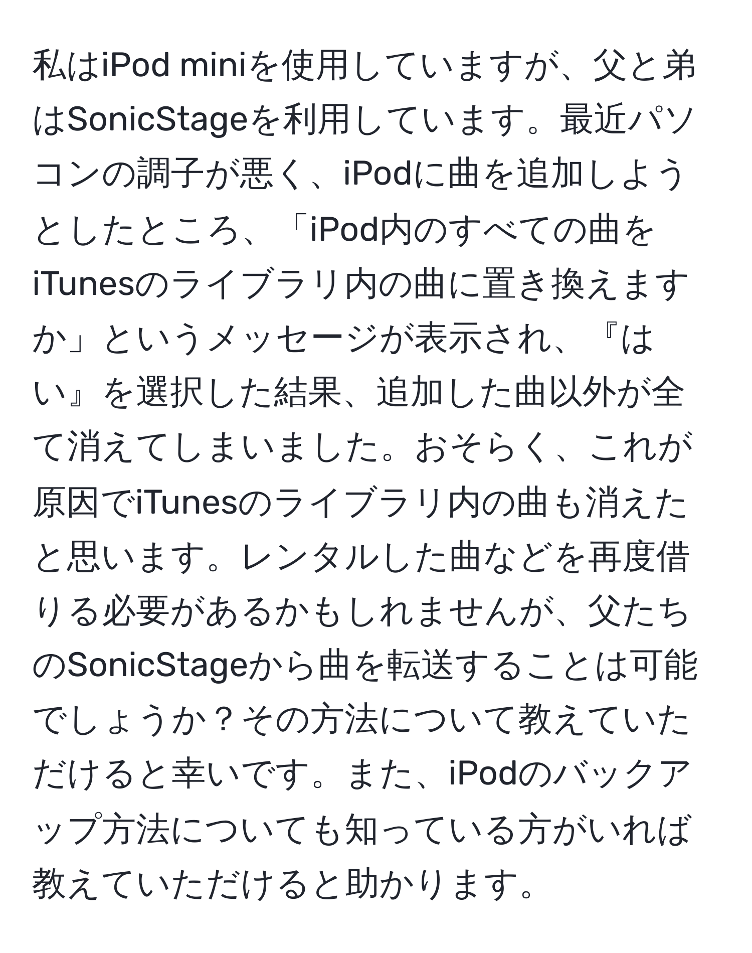 私はiPod miniを使用していますが、父と弟はSonicStageを利用しています。最近パソコンの調子が悪く、iPodに曲を追加しようとしたところ、「iPod内のすべての曲をiTunesのライブラリ内の曲に置き換えますか」というメッセージが表示され、『はい』を選択した結果、追加した曲以外が全て消えてしまいました。おそらく、これが原因でiTunesのライブラリ内の曲も消えたと思います。レンタルした曲などを再度借りる必要があるかもしれませんが、父たちのSonicStageから曲を転送することは可能でしょうか？その方法について教えていただけると幸いです。また、iPodのバックアップ方法についても知っている方がいれば教えていただけると助かります。