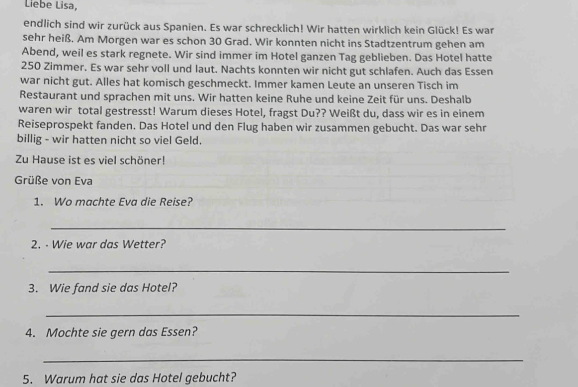 Liebe Lisa, 
endlich sind wir zurück aus Spanien. Es war schrecklich! Wir hatten wirklich kein Glück! Es war 
sehr heiß. Am Morgen war es schon 30 Grad. Wir konnten nicht ins Stadtzentrum gehen am 
Abend, weil es stark regnete. Wir sind immer im Hotel ganzen Tag geblieben. Das Hotel hatte
250 Zimmer. Es war sehr voll und laut. Nachts konnten wir nicht gut schlafen. Auch das Essen 
war nicht gut. Alles hat komisch geschmeckt. Immer kamen Leute an unseren Tisch im 
Restaurant und sprachen mit uns. Wir hatten keine Ruhe und keine Zeit für uns. Deshalb 
waren wir total gestresst! Warum dieses Hotel, fragst Du?? Weißt du, dass wir es in einem 
Reiseprospekt fanden. Das Hotel und den Flug haben wir zusammen gebucht. Das war sehr 
billig - wir hatten nicht so viel Geld. 
Zu Hause ist es viel schöner! 
Grüße von Eva 
1. Wo machte Eva die Reise? 
_ 
2. - Wie war das Wetter? 
_ 
3. Wie fand sie das Hotel? 
_ 
4. Mochte sie gern das Essen? 
_ 
5. Warum hat sie das Hotel gebucht?