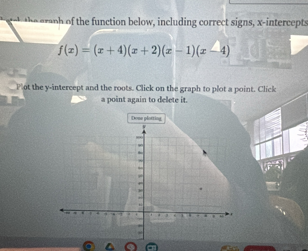 ach the graph of the function below, including correct signs, x-intercepts
f(x)=(x+4)(x+2)(x-1)(x-4)
Plot the y-intercept and the roots. Click on the graph to plot a point. Click 
a point again to delete it. 
Done plotting