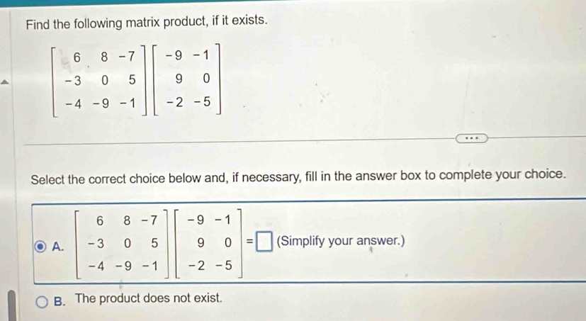 Find the following matrix product, if it exists.
beginbmatrix 6&8&-7 -3&0&5 -4&-9&-1endbmatrix beginbmatrix -9&-1 9&0 -2&-5endbmatrix
Select the correct choice below and, if necessary, fill in the answer box to complete your choice.
A. beginbmatrix 6&8&-7 -3&0&5 -4&-9&-1endbmatrix beginbmatrix -9&-1 9&0 -2&-5endbmatrix =□ (Simplify your answer.)
B. The product does not exist.