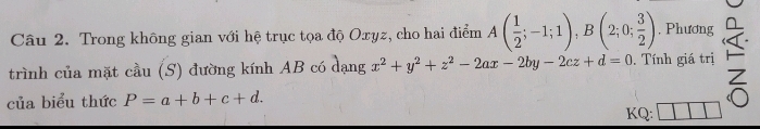 Trong không gian với hệ trục tọa độ Oxyz, cho hai điểm A( 1/2 ;-1;1), B(2;0; 3/2 ) , Phương □ 
trình của mặt cầu (S) đường kính AB có dạng x^2+y^2+z^2-2ax-2by-2cz+d=0. Tính giá trị 
của biểu thức P=a+b+c+d. KQ: