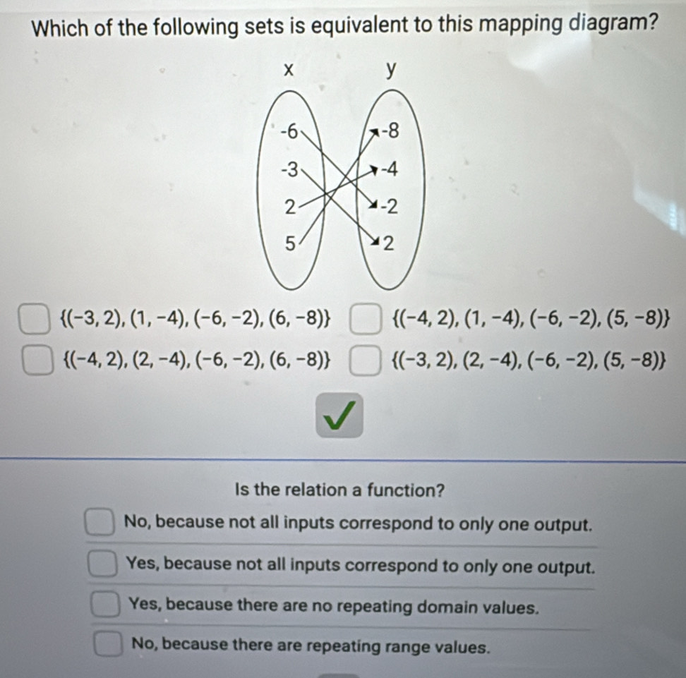 Which of the following sets is equivalent to this mapping diagram?
 (-3,2),(1,-4),(-6,-2),(6,-8)  (-4,2),(1,-4),(-6,-2),(5,-8)
 (-4,2),(2,-4),(-6,-2),(6,-8)  (-3,2),(2,-4),(-6,-2),(5,-8)
Is the relation a function?
No, because not all inputs correspond to only one output.
Yes, because not all inputs correspond to only one output.
Yes, because there are no repeating domain values.
No, because there are repeating range values.