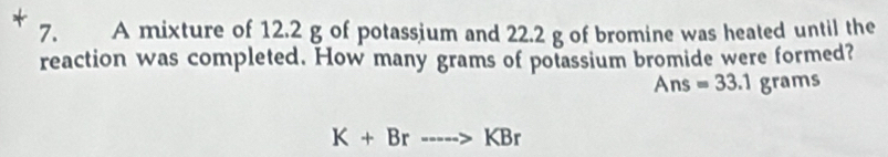 A mixture of 12.2 g of potassium and 22.2 g of bromine was heated until the 
reaction was completed. How many grams of potassium bromide were formed?
Ans=33.1grams
K+Br---->KBr